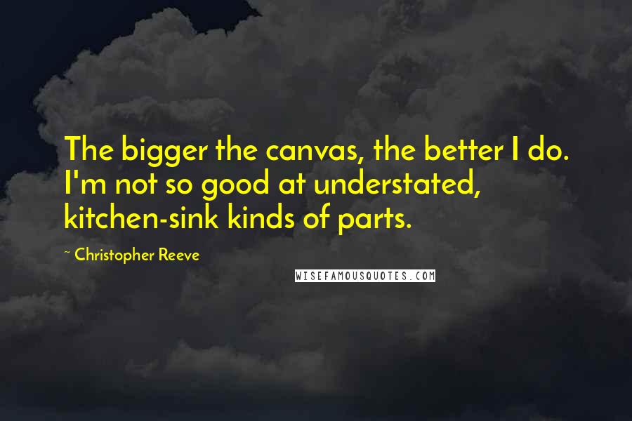 Christopher Reeve Quotes: The bigger the canvas, the better I do. I'm not so good at understated, kitchen-sink kinds of parts.