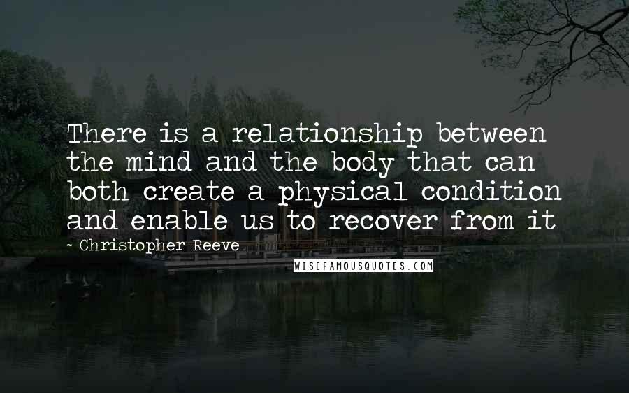 Christopher Reeve Quotes: There is a relationship between the mind and the body that can both create a physical condition and enable us to recover from it