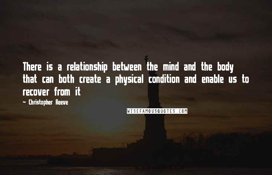 Christopher Reeve Quotes: There is a relationship between the mind and the body that can both create a physical condition and enable us to recover from it