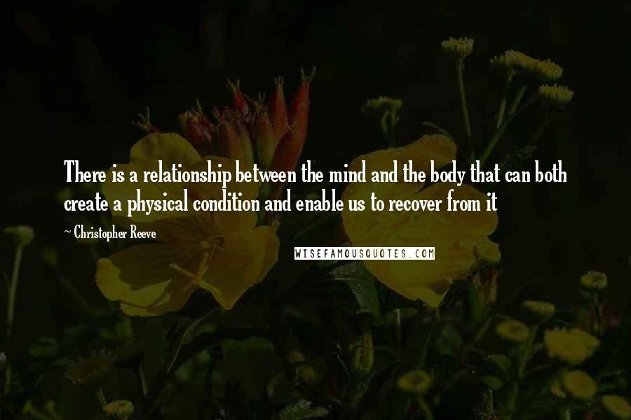 Christopher Reeve Quotes: There is a relationship between the mind and the body that can both create a physical condition and enable us to recover from it