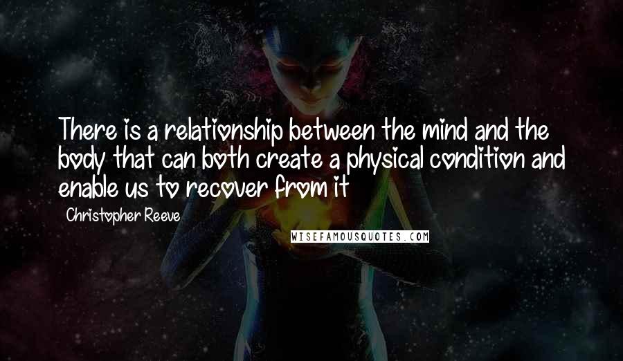 Christopher Reeve Quotes: There is a relationship between the mind and the body that can both create a physical condition and enable us to recover from it