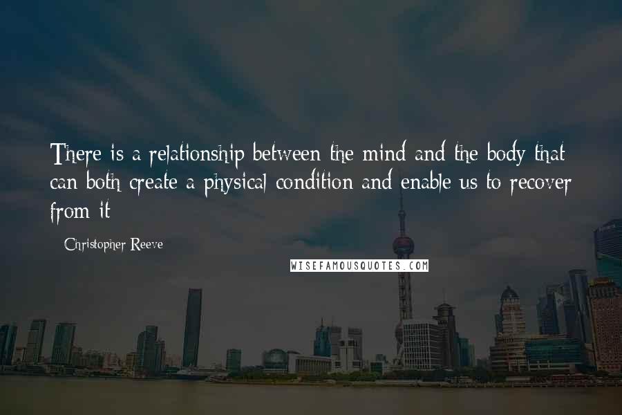 Christopher Reeve Quotes: There is a relationship between the mind and the body that can both create a physical condition and enable us to recover from it