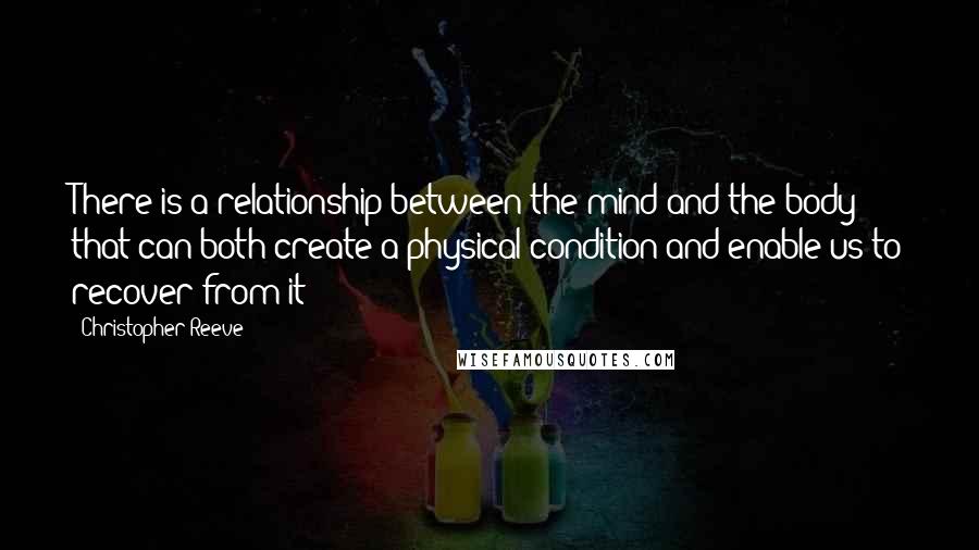 Christopher Reeve Quotes: There is a relationship between the mind and the body that can both create a physical condition and enable us to recover from it