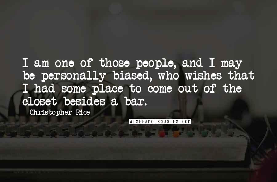 Christopher Rice Quotes: I am one of those people, and I may be personally biased, who wishes that I had some place to come out of the closet besides a bar.