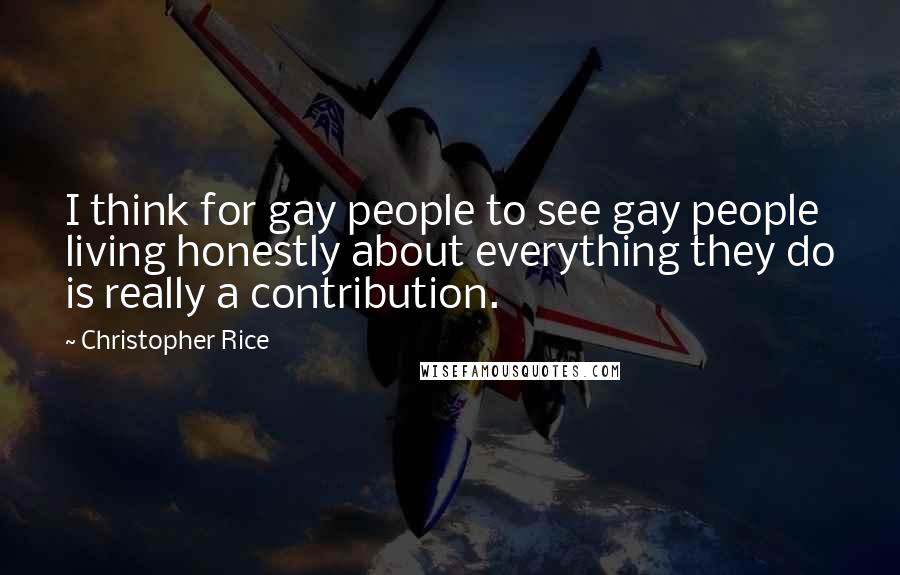 Christopher Rice Quotes: I think for gay people to see gay people living honestly about everything they do is really a contribution.