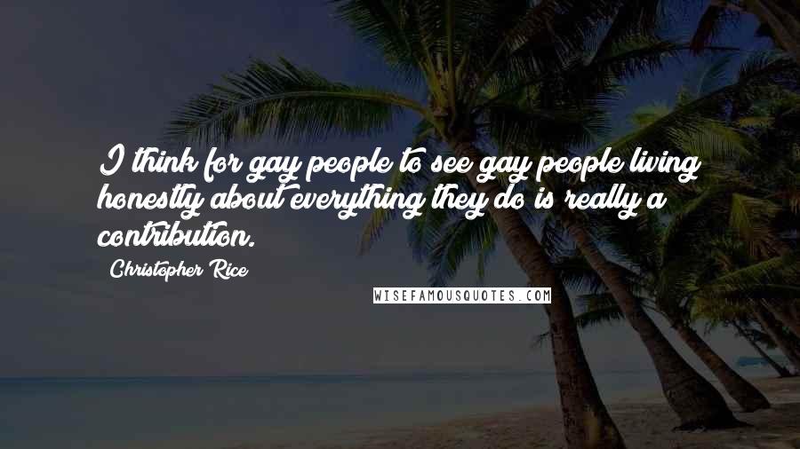 Christopher Rice Quotes: I think for gay people to see gay people living honestly about everything they do is really a contribution.