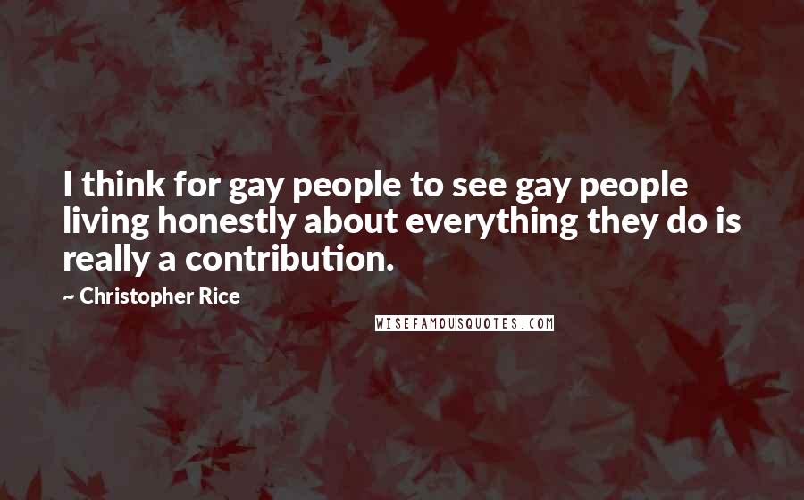 Christopher Rice Quotes: I think for gay people to see gay people living honestly about everything they do is really a contribution.