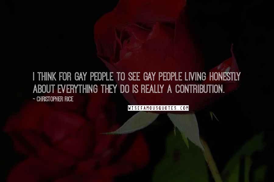 Christopher Rice Quotes: I think for gay people to see gay people living honestly about everything they do is really a contribution.