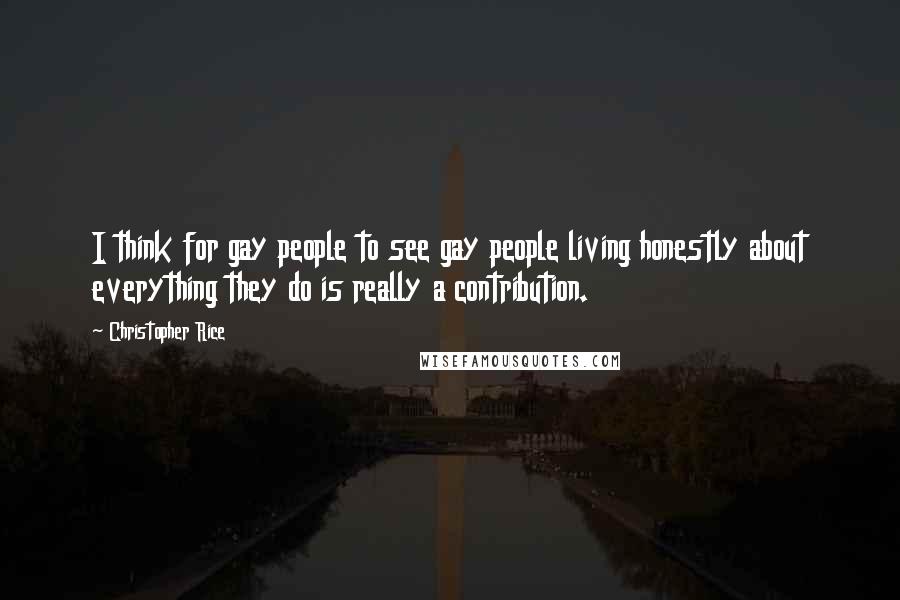 Christopher Rice Quotes: I think for gay people to see gay people living honestly about everything they do is really a contribution.