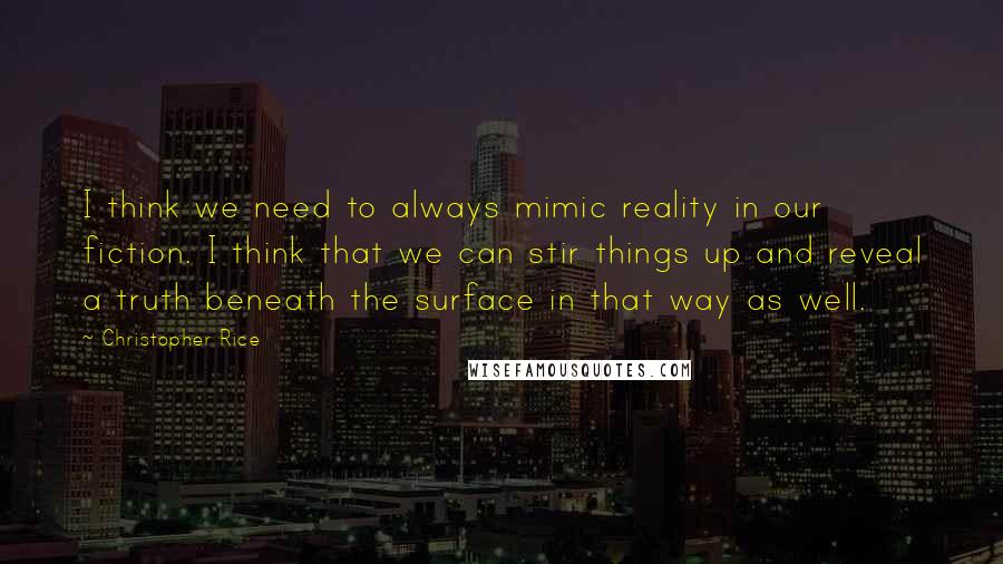 Christopher Rice Quotes: I think we need to always mimic reality in our fiction. I think that we can stir things up and reveal a truth beneath the surface in that way as well.