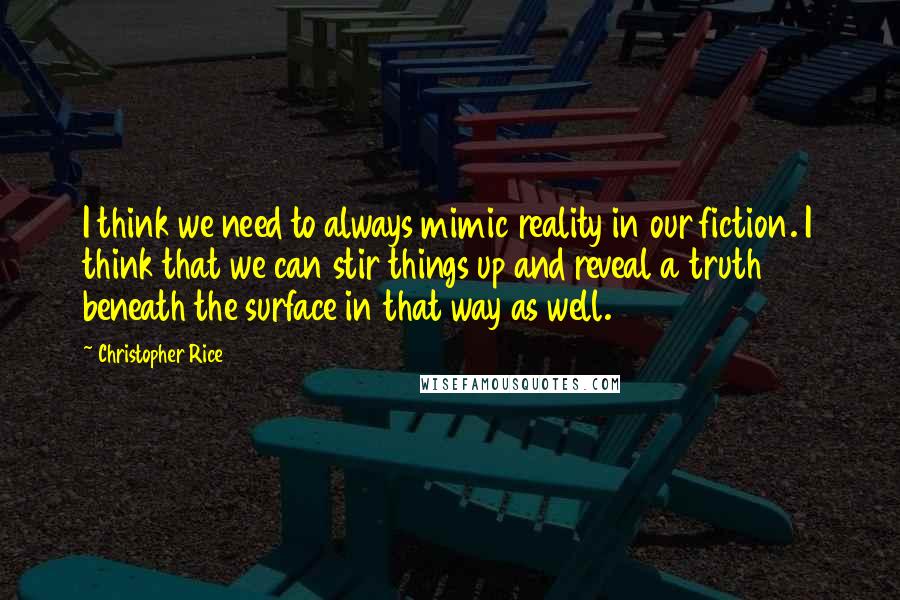 Christopher Rice Quotes: I think we need to always mimic reality in our fiction. I think that we can stir things up and reveal a truth beneath the surface in that way as well.