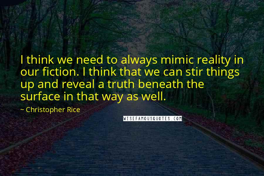 Christopher Rice Quotes: I think we need to always mimic reality in our fiction. I think that we can stir things up and reveal a truth beneath the surface in that way as well.