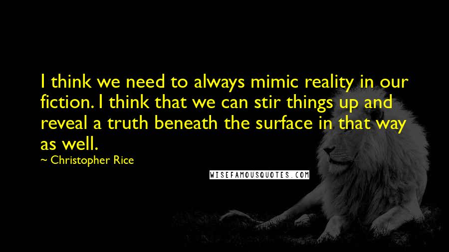 Christopher Rice Quotes: I think we need to always mimic reality in our fiction. I think that we can stir things up and reveal a truth beneath the surface in that way as well.