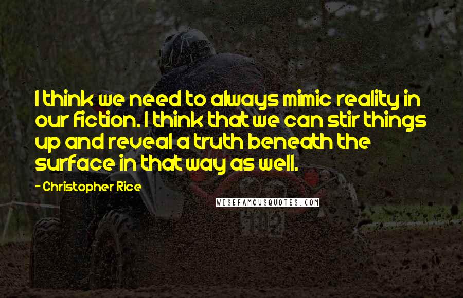 Christopher Rice Quotes: I think we need to always mimic reality in our fiction. I think that we can stir things up and reveal a truth beneath the surface in that way as well.