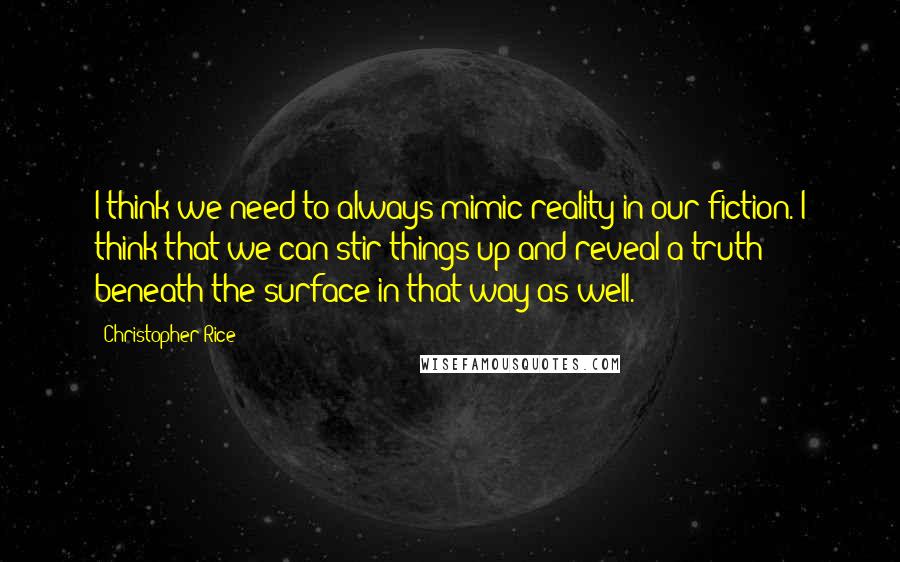 Christopher Rice Quotes: I think we need to always mimic reality in our fiction. I think that we can stir things up and reveal a truth beneath the surface in that way as well.