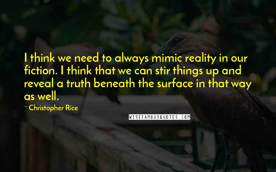 Christopher Rice Quotes: I think we need to always mimic reality in our fiction. I think that we can stir things up and reveal a truth beneath the surface in that way as well.