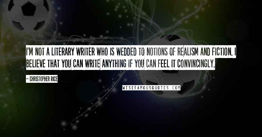 Christopher Rice Quotes: I'm not a literary writer who is wedded to notions of realism and fiction. I believe that you can write anything if you can feel it convincingly.