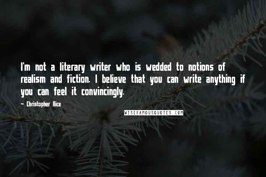 Christopher Rice Quotes: I'm not a literary writer who is wedded to notions of realism and fiction. I believe that you can write anything if you can feel it convincingly.