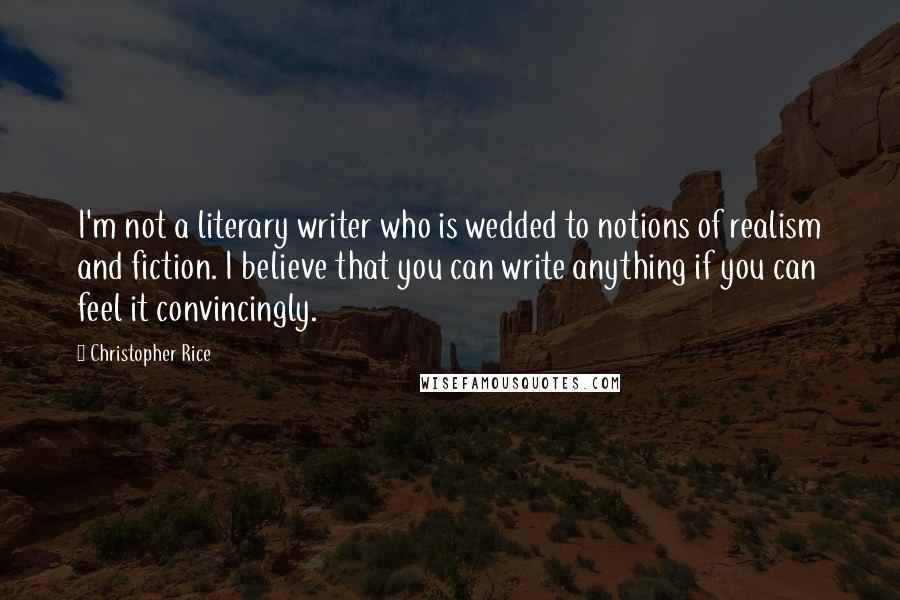 Christopher Rice Quotes: I'm not a literary writer who is wedded to notions of realism and fiction. I believe that you can write anything if you can feel it convincingly.