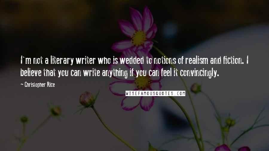 Christopher Rice Quotes: I'm not a literary writer who is wedded to notions of realism and fiction. I believe that you can write anything if you can feel it convincingly.