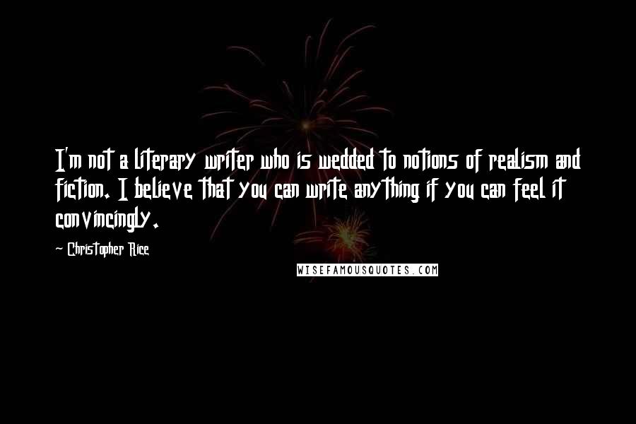 Christopher Rice Quotes: I'm not a literary writer who is wedded to notions of realism and fiction. I believe that you can write anything if you can feel it convincingly.