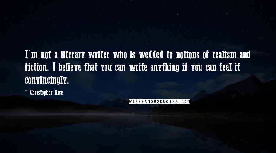 Christopher Rice Quotes: I'm not a literary writer who is wedded to notions of realism and fiction. I believe that you can write anything if you can feel it convincingly.