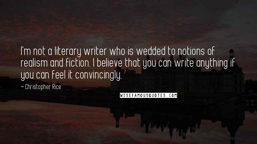 Christopher Rice Quotes: I'm not a literary writer who is wedded to notions of realism and fiction. I believe that you can write anything if you can feel it convincingly.