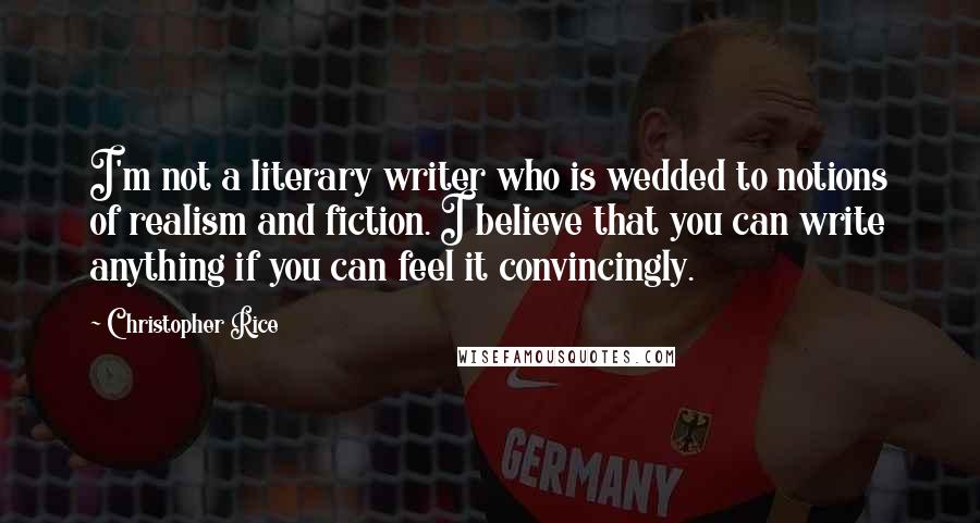 Christopher Rice Quotes: I'm not a literary writer who is wedded to notions of realism and fiction. I believe that you can write anything if you can feel it convincingly.