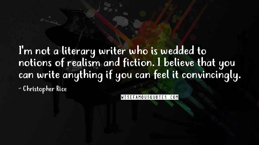 Christopher Rice Quotes: I'm not a literary writer who is wedded to notions of realism and fiction. I believe that you can write anything if you can feel it convincingly.