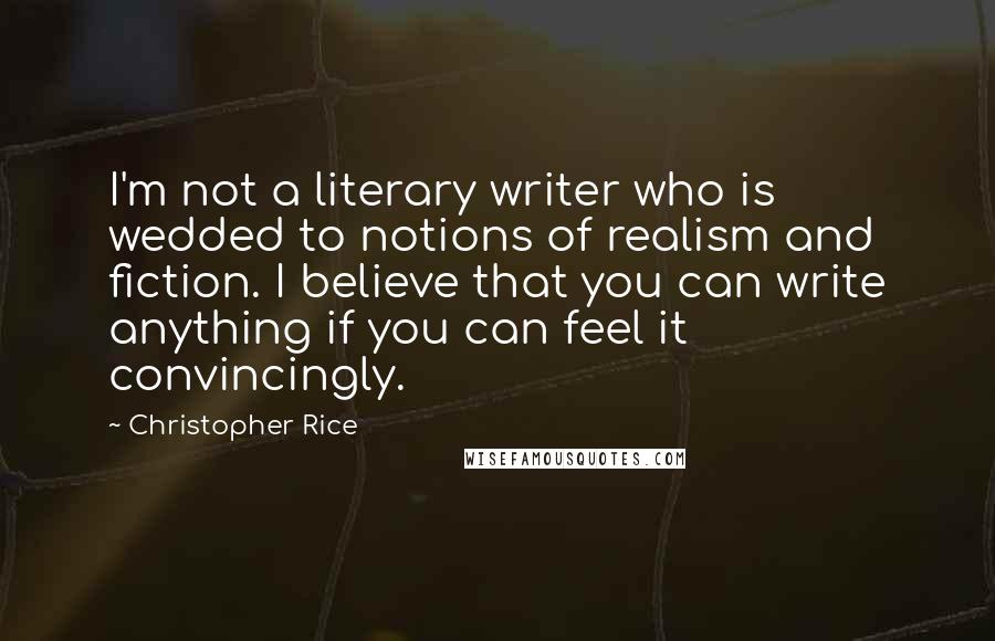Christopher Rice Quotes: I'm not a literary writer who is wedded to notions of realism and fiction. I believe that you can write anything if you can feel it convincingly.