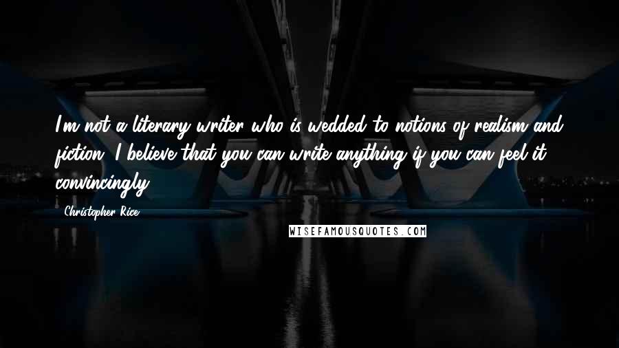 Christopher Rice Quotes: I'm not a literary writer who is wedded to notions of realism and fiction. I believe that you can write anything if you can feel it convincingly.