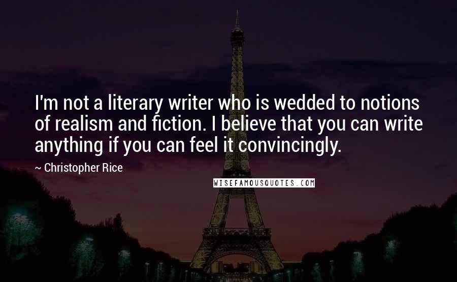 Christopher Rice Quotes: I'm not a literary writer who is wedded to notions of realism and fiction. I believe that you can write anything if you can feel it convincingly.