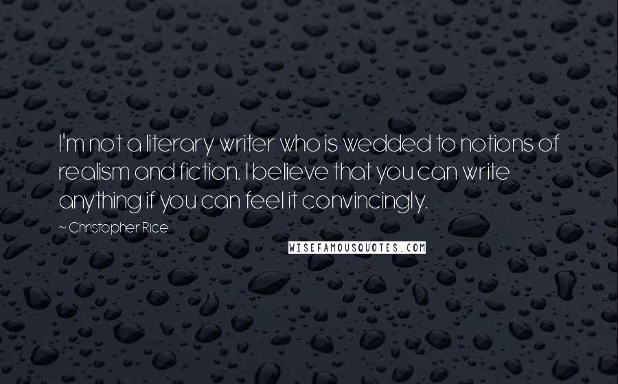 Christopher Rice Quotes: I'm not a literary writer who is wedded to notions of realism and fiction. I believe that you can write anything if you can feel it convincingly.