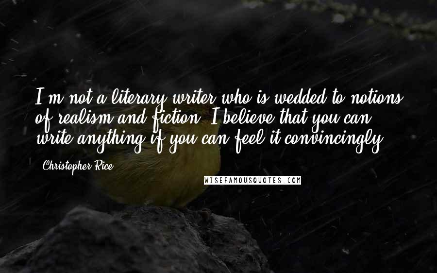 Christopher Rice Quotes: I'm not a literary writer who is wedded to notions of realism and fiction. I believe that you can write anything if you can feel it convincingly.