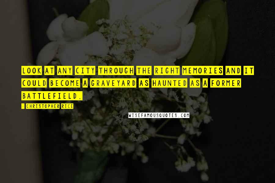 Christopher Rice Quotes: Look at any city through the right memories and it could become a graveyard as haunted as a former battlefield.