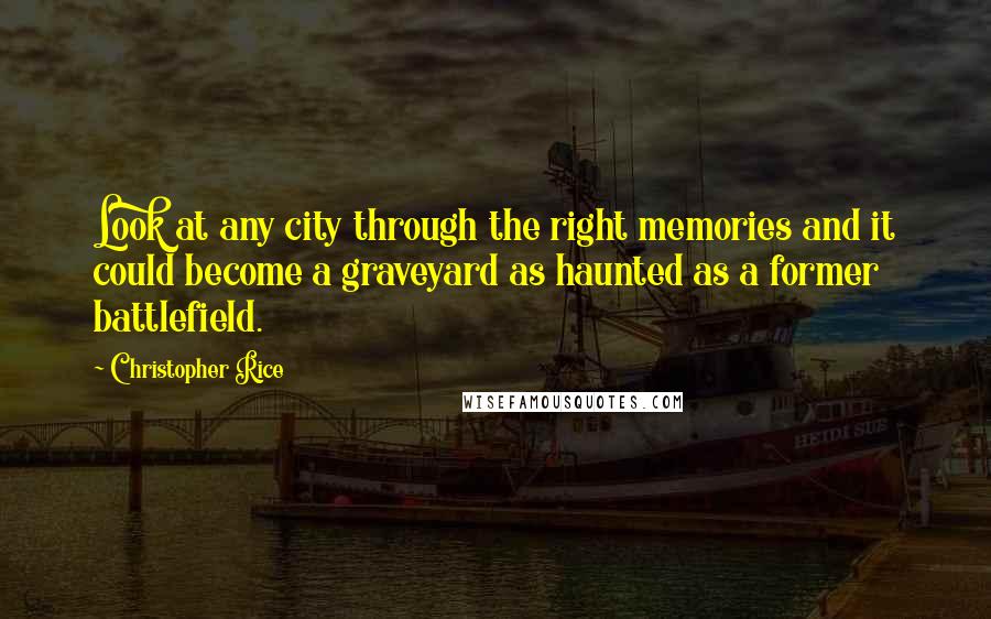 Christopher Rice Quotes: Look at any city through the right memories and it could become a graveyard as haunted as a former battlefield.