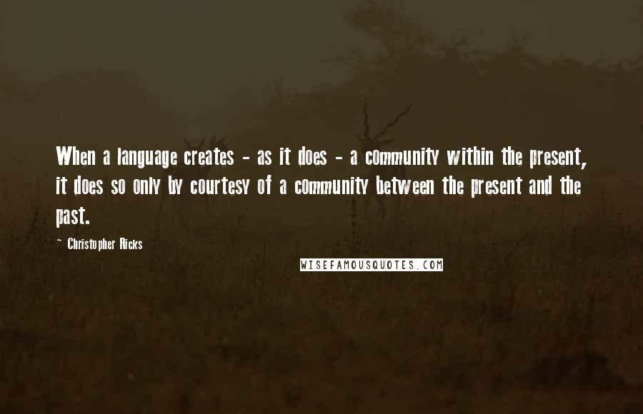 Christopher Ricks Quotes: When a language creates - as it does - a community within the present, it does so only by courtesy of a community between the present and the past.