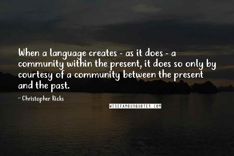 Christopher Ricks Quotes: When a language creates - as it does - a community within the present, it does so only by courtesy of a community between the present and the past.