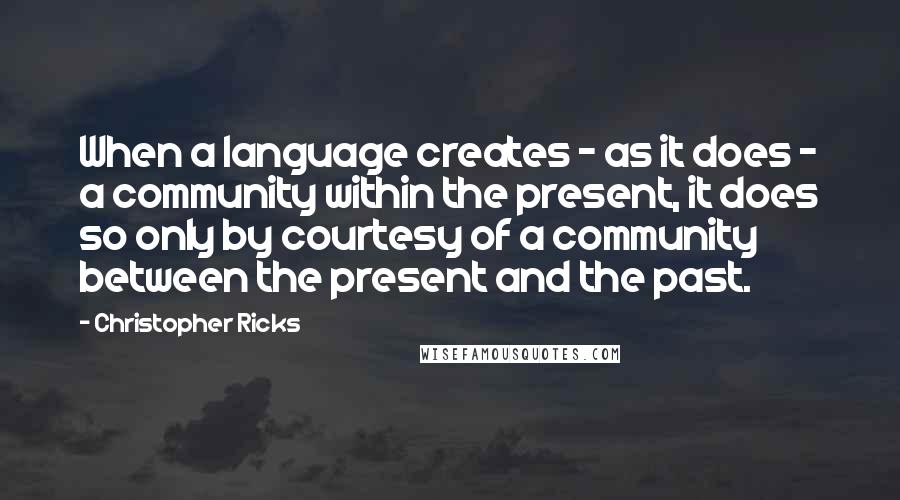 Christopher Ricks Quotes: When a language creates - as it does - a community within the present, it does so only by courtesy of a community between the present and the past.