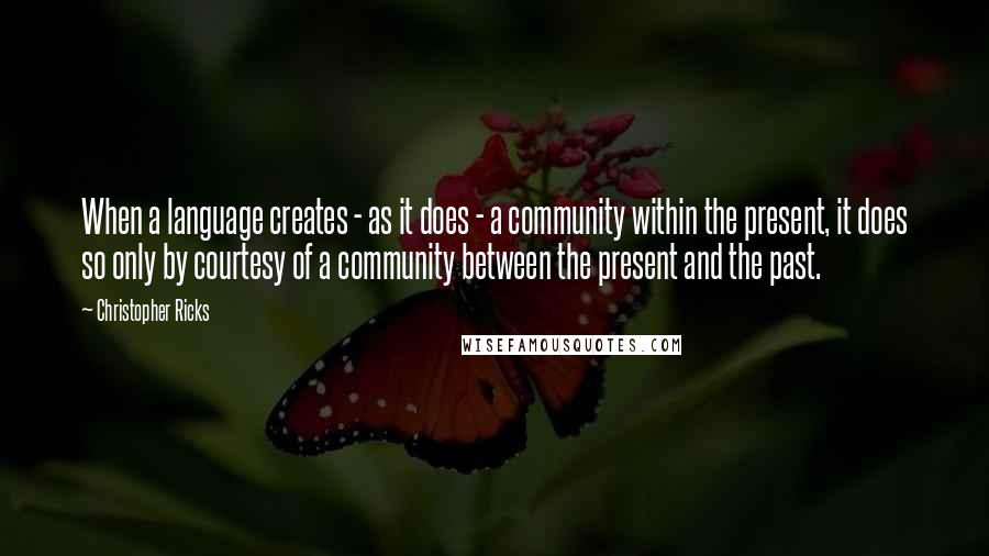 Christopher Ricks Quotes: When a language creates - as it does - a community within the present, it does so only by courtesy of a community between the present and the past.