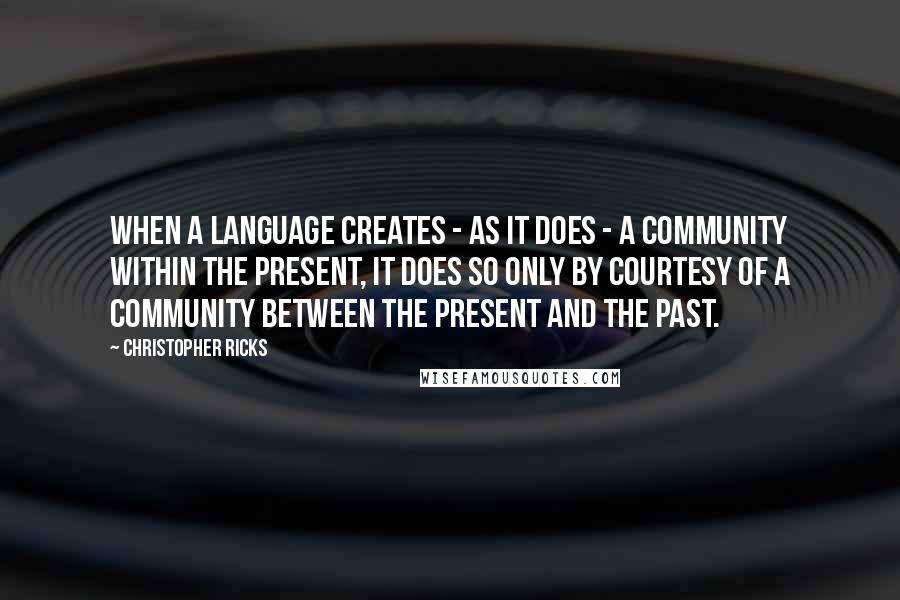 Christopher Ricks Quotes: When a language creates - as it does - a community within the present, it does so only by courtesy of a community between the present and the past.