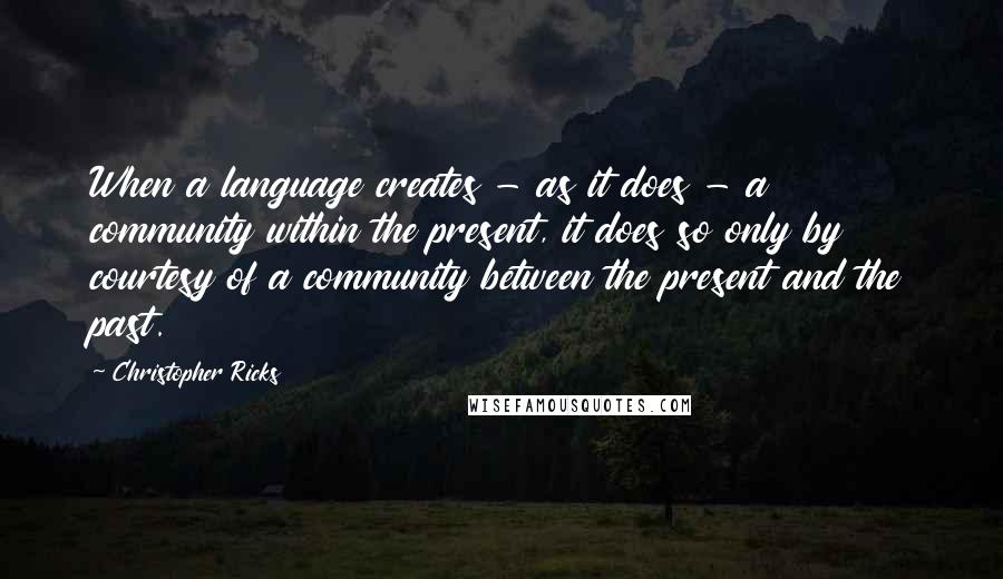 Christopher Ricks Quotes: When a language creates - as it does - a community within the present, it does so only by courtesy of a community between the present and the past.