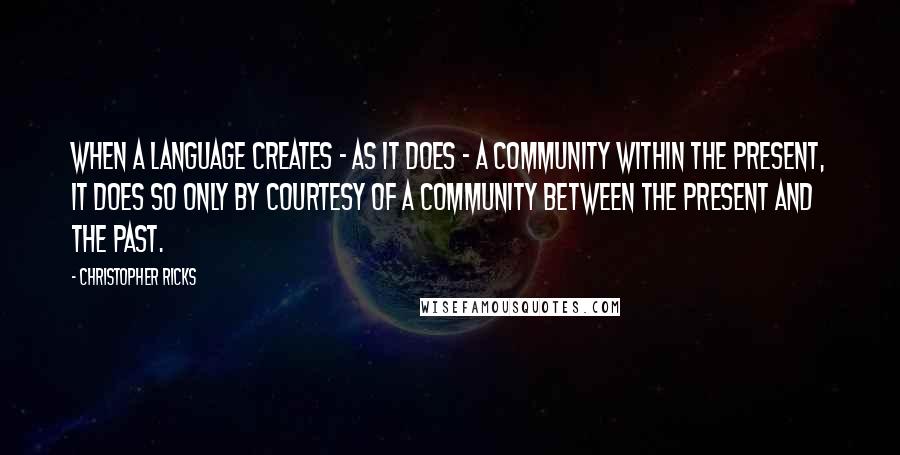 Christopher Ricks Quotes: When a language creates - as it does - a community within the present, it does so only by courtesy of a community between the present and the past.