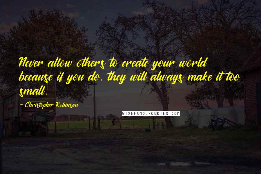 Christopher Robinson Quotes: Never allow others to create your world because if you do, they will always make it too small.