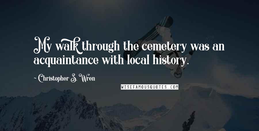 Christopher S. Wren Quotes: My walk through the cemetery was an acquaintance with local history.