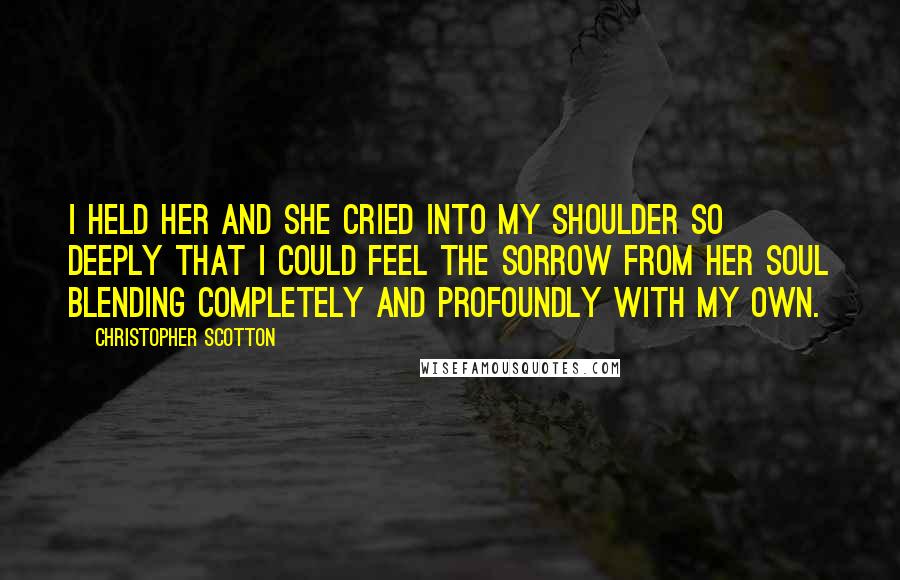 Christopher Scotton Quotes: I held her and she cried into my shoulder so deeply that I could feel the sorrow from her soul blending completely and profoundly with my own.