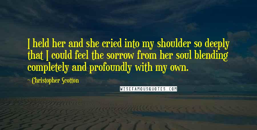 Christopher Scotton Quotes: I held her and she cried into my shoulder so deeply that I could feel the sorrow from her soul blending completely and profoundly with my own.