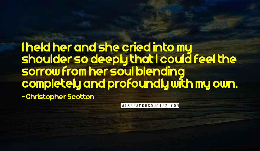 Christopher Scotton Quotes: I held her and she cried into my shoulder so deeply that I could feel the sorrow from her soul blending completely and profoundly with my own.
