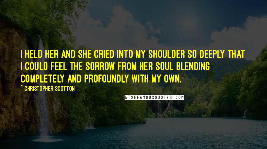 Christopher Scotton Quotes: I held her and she cried into my shoulder so deeply that I could feel the sorrow from her soul blending completely and profoundly with my own.