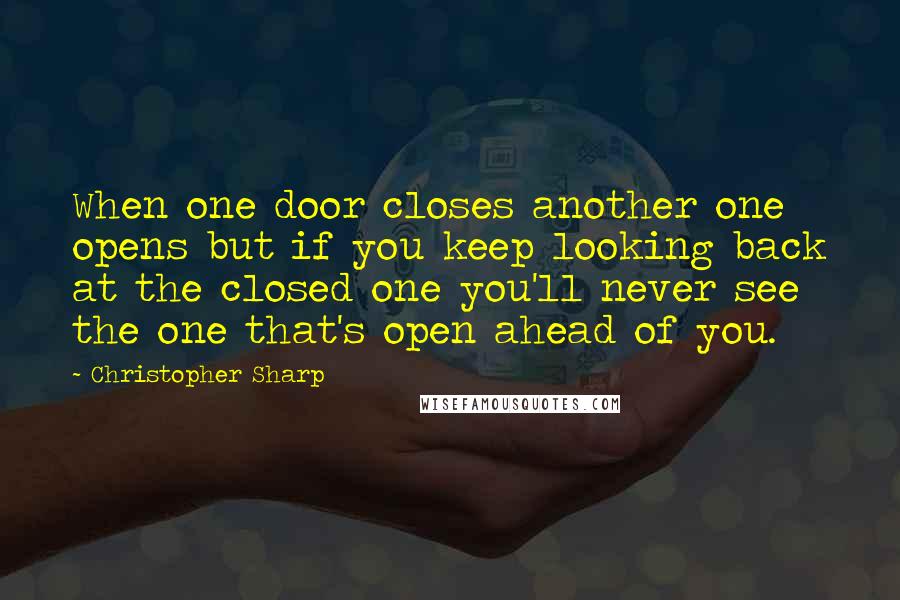 Christopher Sharp Quotes: When one door closes another one opens but if you keep looking back at the closed one you'll never see the one that's open ahead of you.